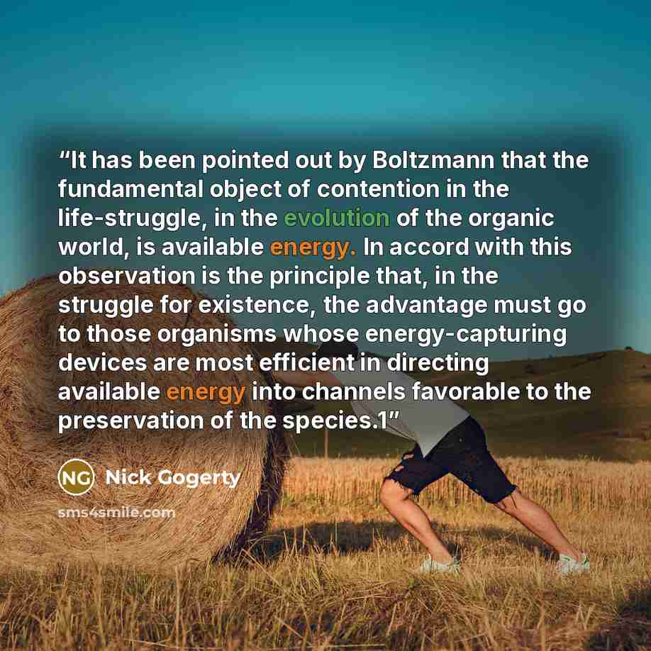 “It has been pointed out by Boltzmann that the fundamental object of contention in the life-struggle, in the evolution of the organic world, is available energy. In accord with this observation is the principle that, in the struggle for existence, the advantage must go to those organisms whose…” quote by Nick Gogerty
