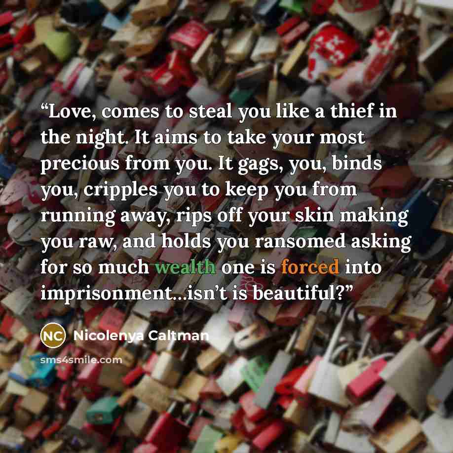 “Love, comes to steal you like a thief in the night. It aims to take your most precious from you. It gags, you, binds you, cripples you to keep you from running away, rips off your skin making you raw, and holds you ransomed asking for so much wealth one is forced into imprisonment…isn’t is…” quote by Nicolenya Caltman