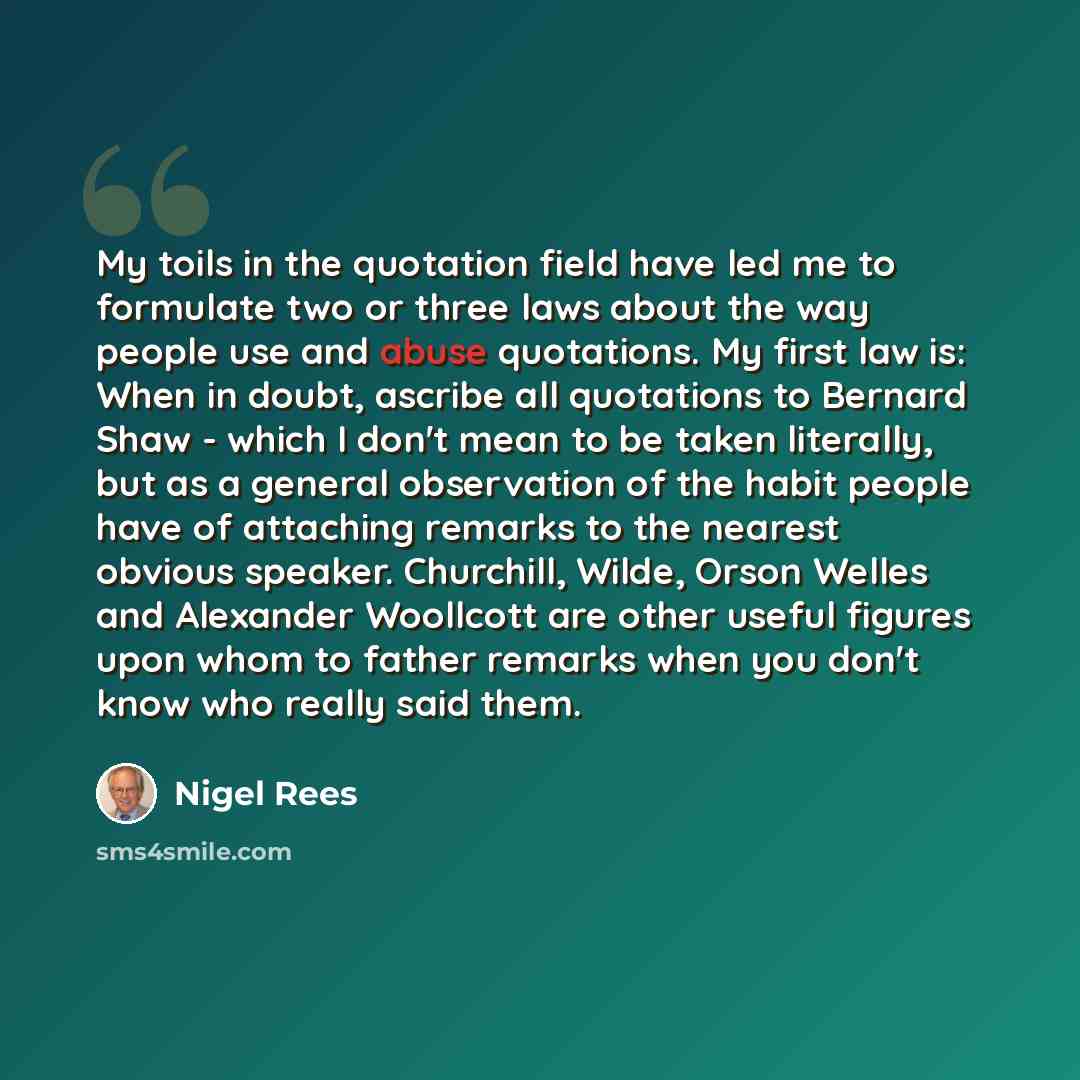 “My toils in the quotation field have led me to formulate two or three laws about the way people use and abuse quotations. My first law is: When in doubt, ascribe all quotations to Bernard Shaw - which I don't mean to be taken literally, but as a general observation of the habit people have of…” quote by Nigel Rees