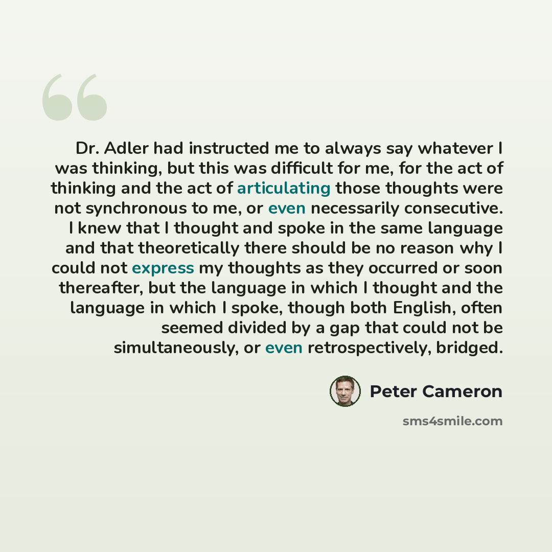 “Dr. Adler had instructed me to always say whatever I was thinking, but this was difficult for me, for the act of thinking and the act of articulating those thoughts were not synchronous to me, or even necessarily consecutive. I knew that I thought and spoke in the same language and that…” quote by Peter Cameron