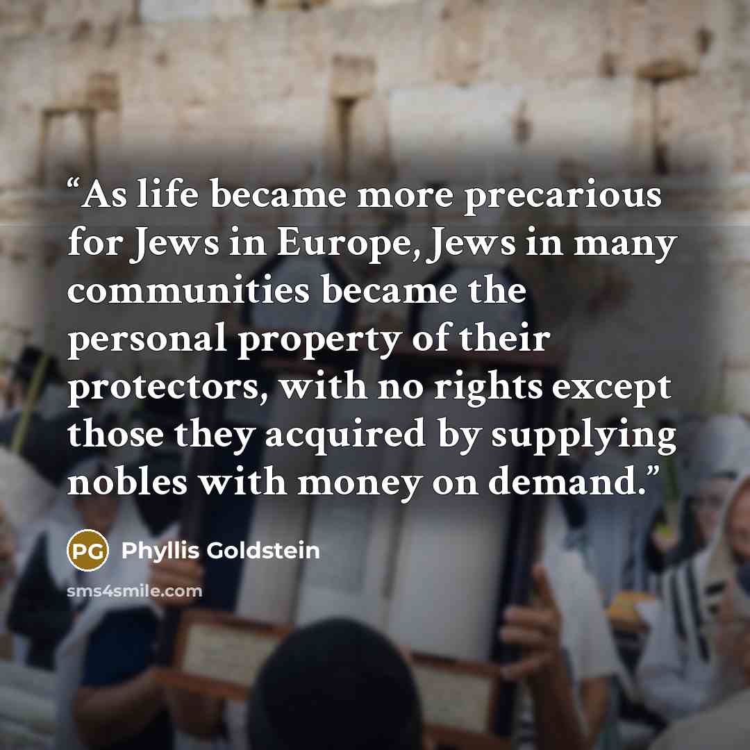“As life became more precarious for Jews in Europe, Jews in many communities became the personal property of their protectors, with no rights except those they acquired by supplying nobles with money on demand.” quote by Phyllis Goldstein