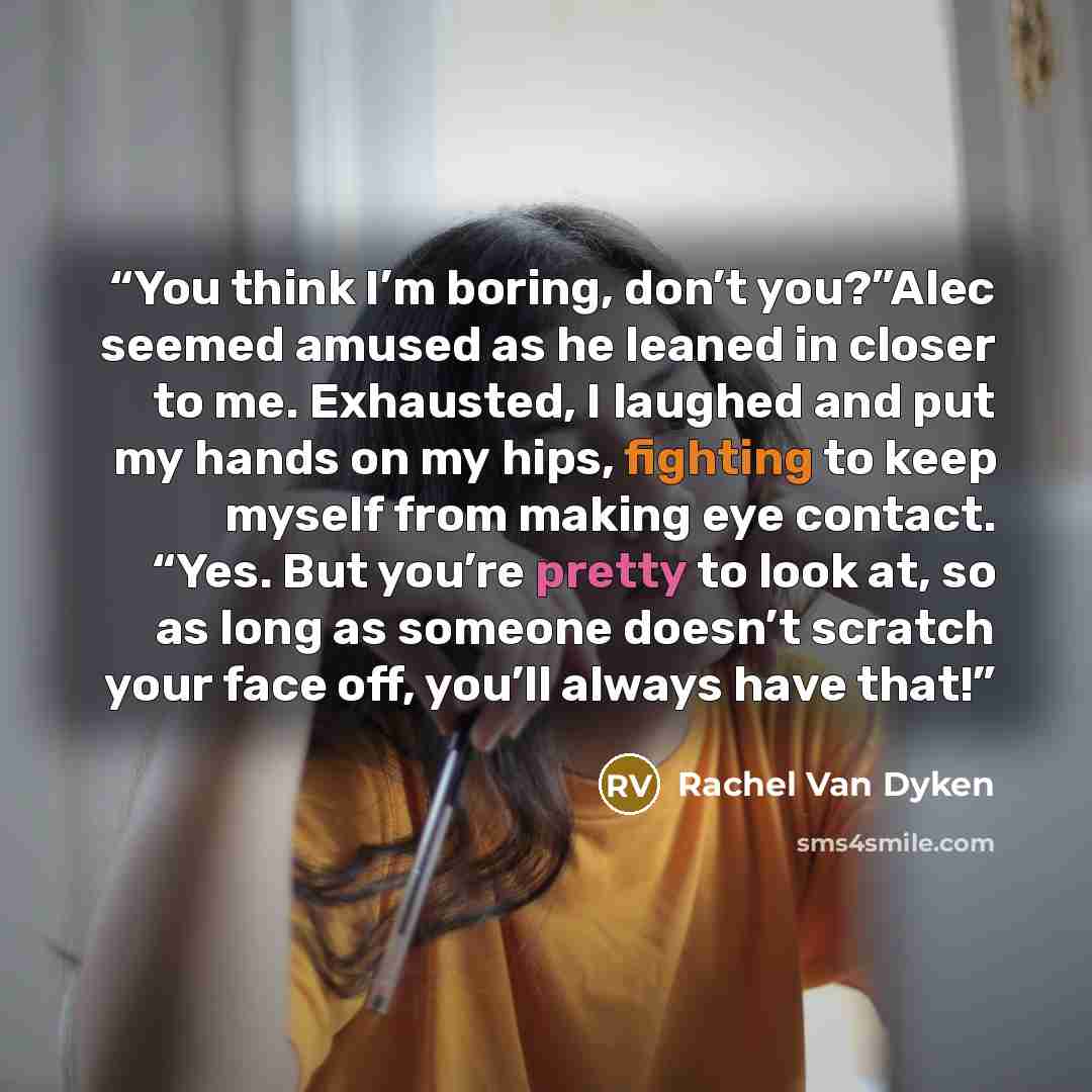 “You think I’m boring, don’t you?”Alec seemed amused as he leaned in closer to me. Exhausted, I laughed and put my hands on my hips, fighting to keep myself from making eye contact. “Yes. But you’re pretty to look at, so as long as someone doesn’t scratch your face off, you’ll always have that!” quote by Rachel Van Dyken