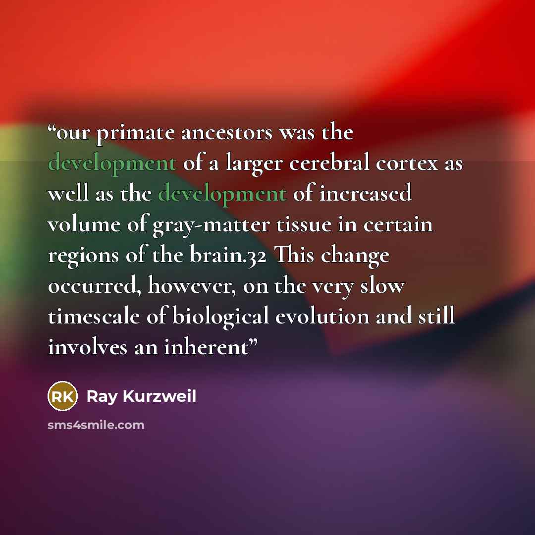 “our primate ancestors was the development of a larger cerebral cortex as well as the development of increased volume of gray-matter tissue in certain regions of the brain.32 This change occurred, however, on the very slow timescale of biological evolution and still involves an inherent” quote by Ray Kurzweil