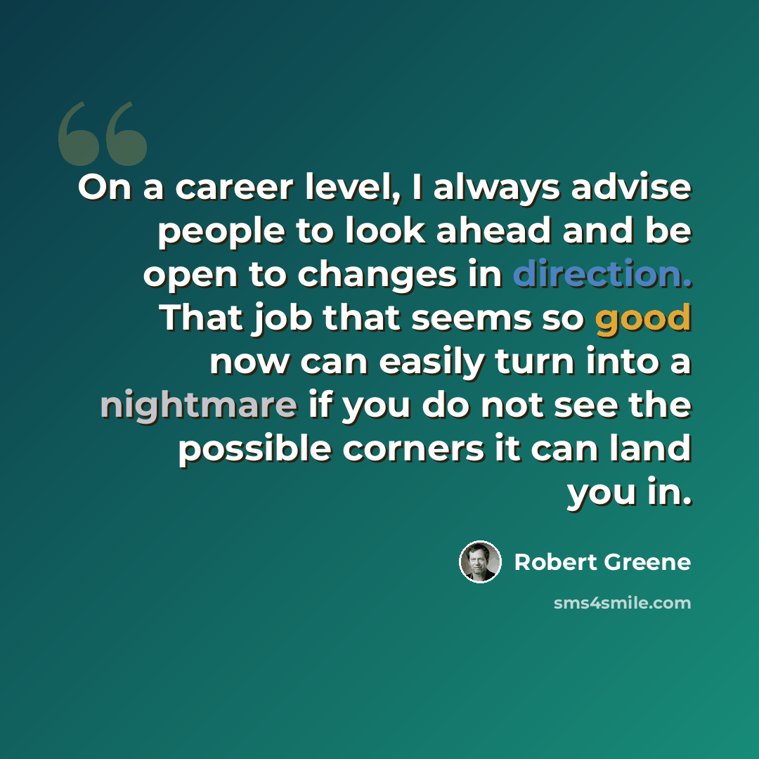 “On a career level, I always advise people to look ahead and be open to changes in direction. That job that seems so good now can easily turn into a nightmare if you do not see the possible corners it can land you in.” quote by Robert Greene
