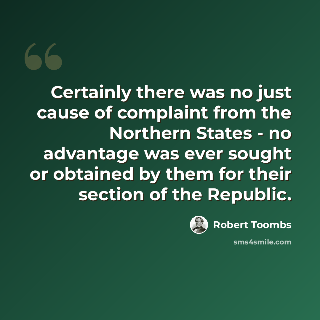 “Certainly there was no just cause of complaint from the Northern States - no advantage was ever sought or obtained by them for their section of the Republic.” quote by Robert Toombs