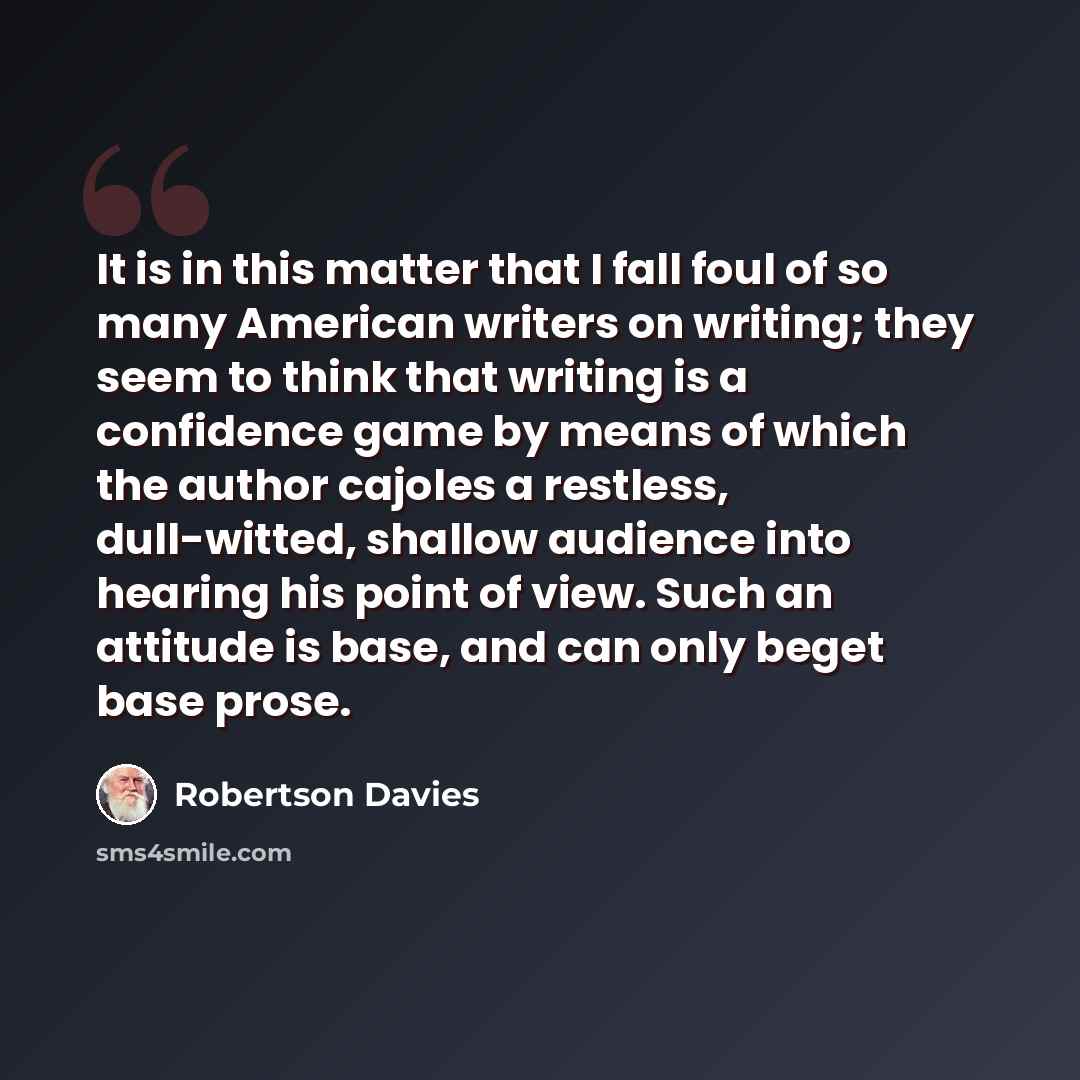 “It is in this matter that I fall foul of so many American writers on writing; they seem to think that writing is a confidence game by means of which the author cajoles a restless, dull-witted, shallow audience into hearing his point of view. Such an attitude is base, and can only beget base prose.” quote by Robertson Davies