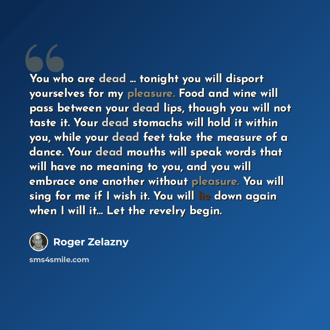 “You who are dead ... tonight you will disport yourselves for my pleasure. Food and wine will pass between your dead lips, though you will not taste it. Your dead stomachs will hold it within you, while your dead feet take the measure of a dance. Your dead mouths will speak words that will have no…” quote by Roger Zelazny