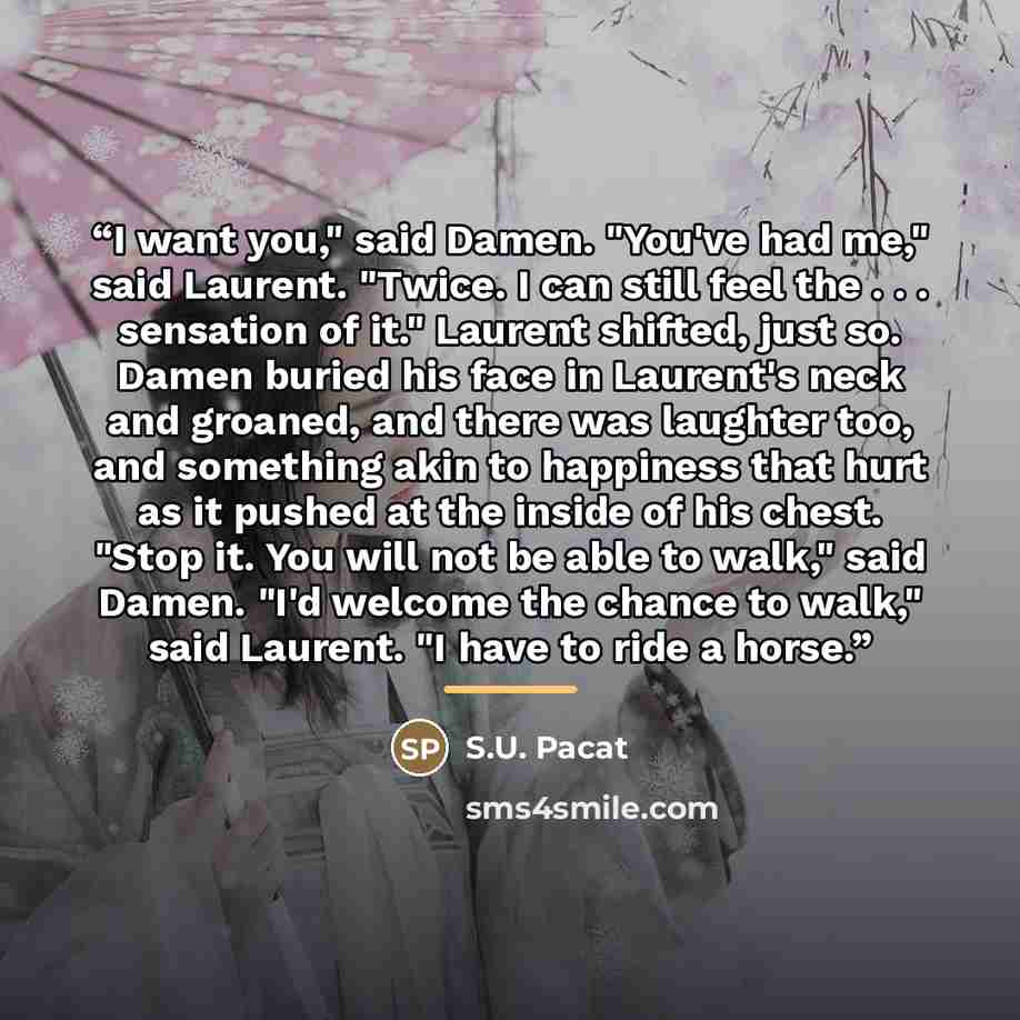 “I want you," said Damen. "You've had me," said Laurent. "Twice. I can still feel the . . . sensation of it." Laurent shifted, just so. Damen buried his face in Laurent's neck and groaned, and there was laughter too, and something akin to happiness that hurt as it pushed at the inside of his chest…” quote by S.U. Pacat