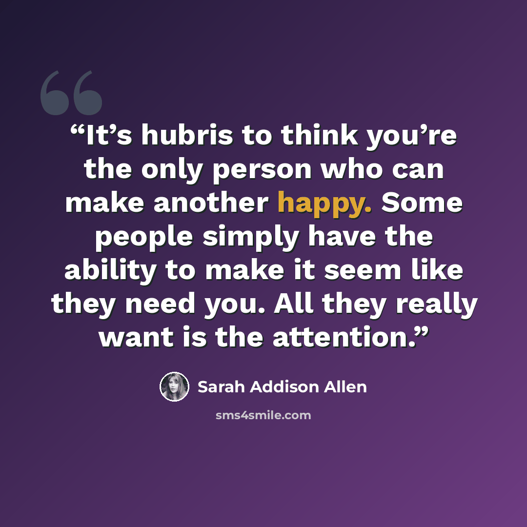 “It’s hubris to think you’re the only person who can make another happy. Some people simply have the ability to make it seem like they need you. All they really want is the attention.” quote by Sarah Addison Allen