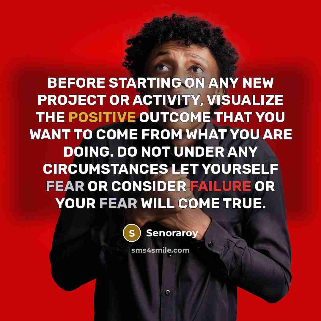 “BEFORE STARTING ON ANY NEW PROJECT OR ACTIVITY, VISUALIZE THE POSITIVE OUTCOME THAT YOU WANT TO COME FROM WHAT YOU ARE DOING. DO NOT UNDER ANY CIRCUMSTANCES LET YOURSELF FEAR OR CONSIDER FAILURE OR YOUR FEAR WILL COME TRUE.” quote by Senoraroy