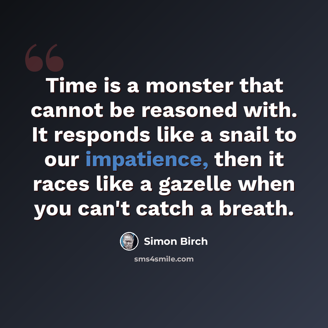 “Time is a monster that cannot be reasoned with. It responds like a snail to our impatience, then it races like a gazelle when you can't catch a breath.” quote by Simon Birch