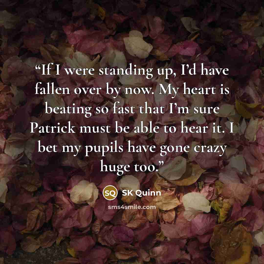“If I were standing up, I’d have fallen over by now. My heart is beating so fast that I’m sure Patrick must be able to hear it. I bet my pupils have gone crazy huge too.” quote by SK Quinn