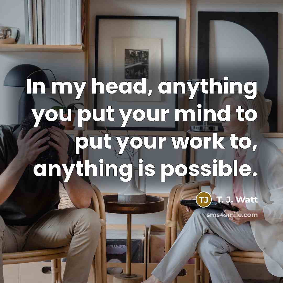“In my head, anything you put your mind to put your work to, anything is possible.” quote by T. J. Watt