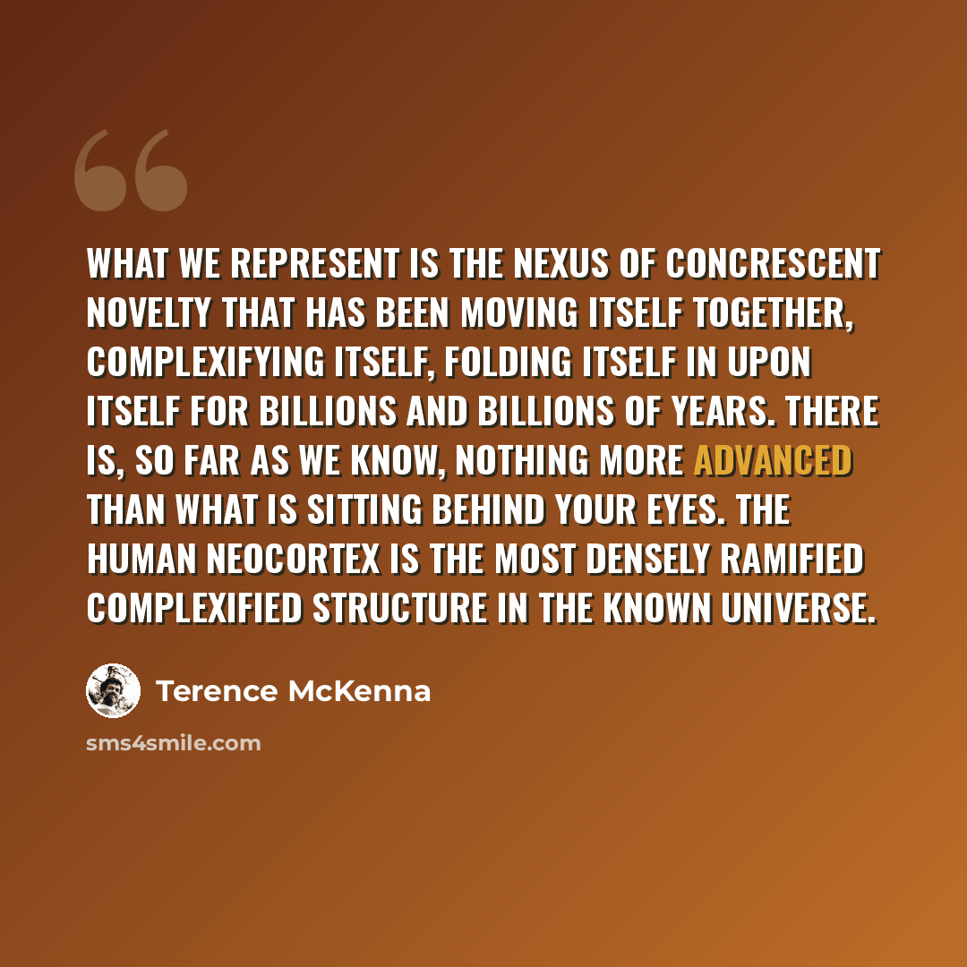 “What WE represent is the nexus of concrescent novelty that has been moving itself together, complexifying itself, folding itself in upon itself for billions and billions of years. There is, so far as we know, nothing more advanced than what is sitting behind your eyes. The human neocortex is the…” quote by Terence McKenna