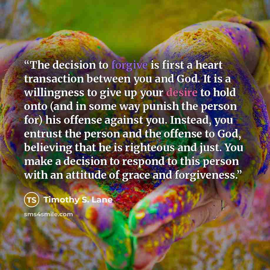 “The decision to forgive is first a heart transaction between you and God. It is a willingness to give up your desire to hold onto (and in some way punish the person for) his offense against you. Instead, you entrust the person and the offense to God, believing that he is righteous and just. You…” quote by Timothy S. Lane