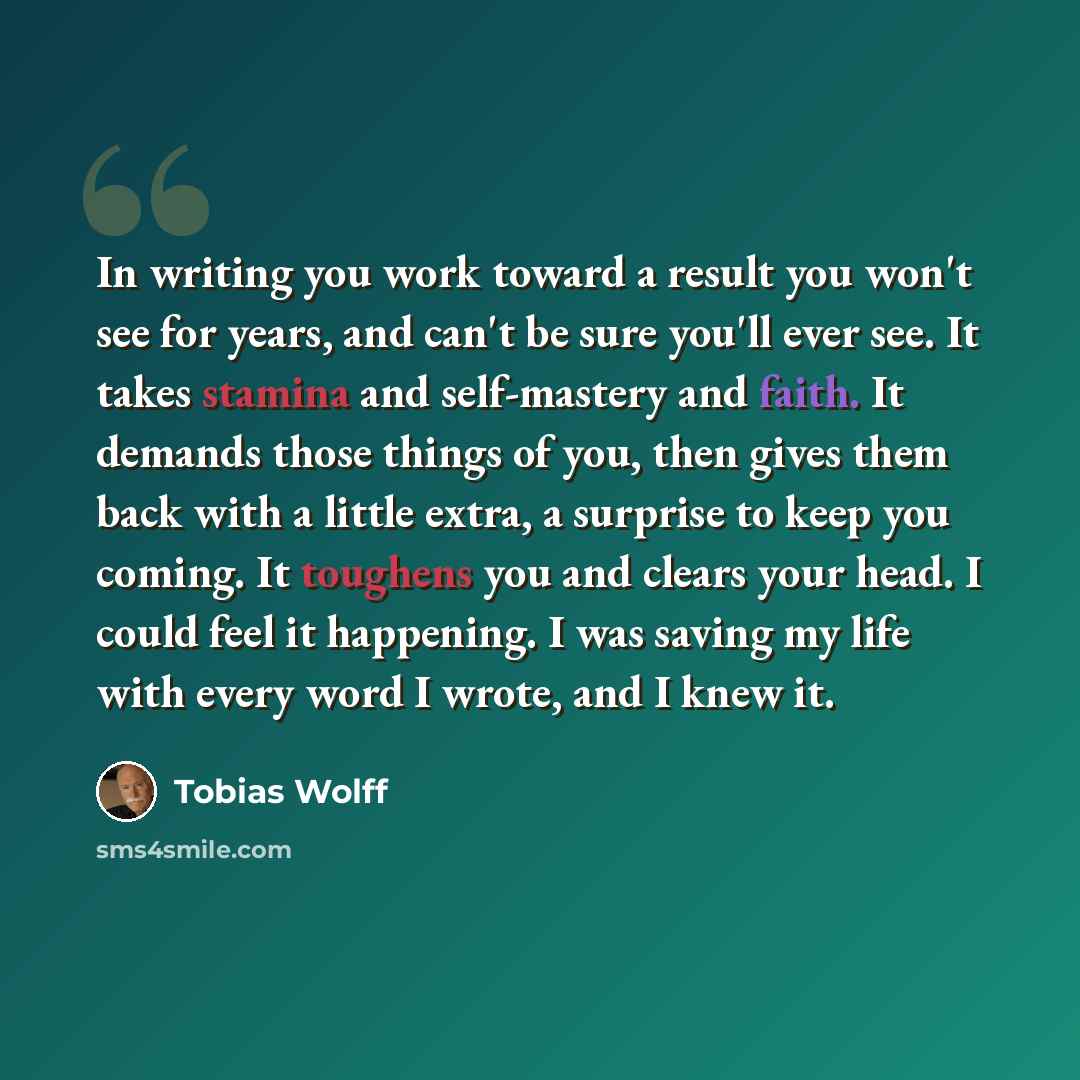 “In writing you work toward a result you won't see for years, and can't be sure you'll ever see. It takes stamina and self-mastery and faith. It demands those things of you, then gives them back with a little extra, a surprise to keep you coming. It toughens you and clears your head. I could feel…” quote by Tobias Wolff