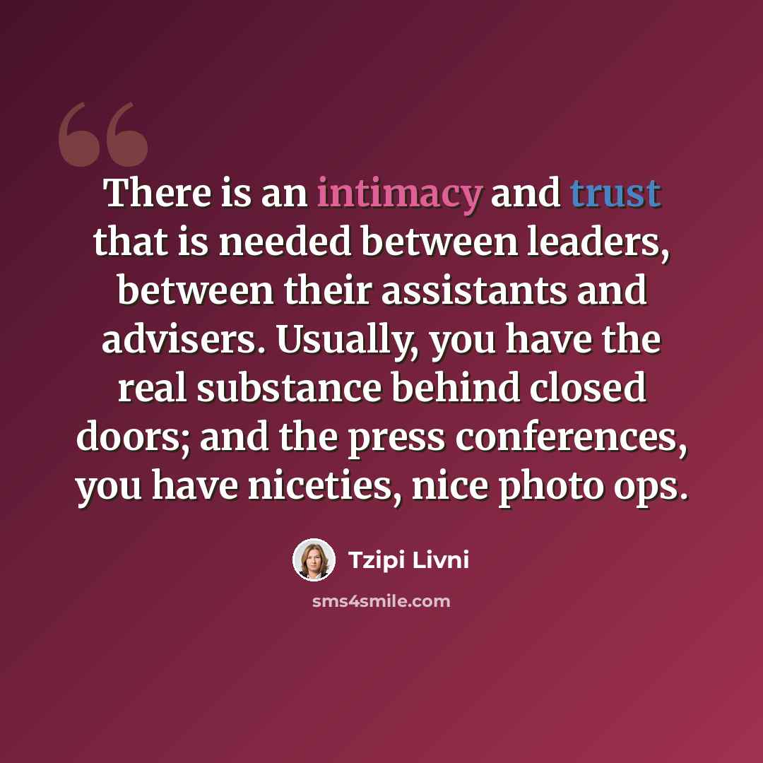 “There is an intimacy and trust that is needed between leaders, between their assistants and advisers. Usually, you have the real substance behind closed doors; and the press conferences, you have niceties, nice photo ops.” quote by Tzipi Livni