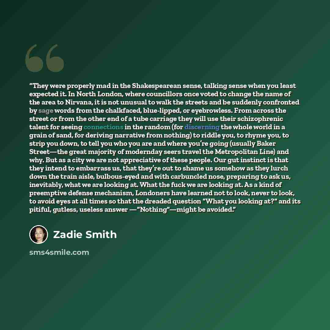 “They were properly mad in the Shakespearean sense, talking sense when you least expected it. In North London, where councillors once voted to change the name of the area to Nirvana, it is not unusual to walk the streets and be suddenly confronted by sage words from the chalkfaced, blue-lipped, or…” quote by Zadie Smith