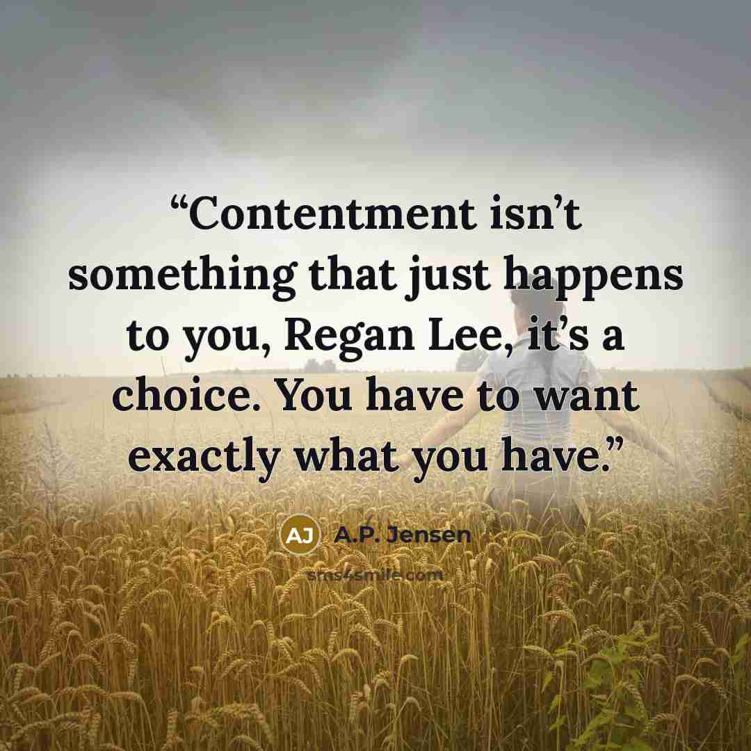 “Contentment isn’t something that just happens to you, Regan Lee, it’s a choice. You have to want exactly what you have.” quote by A.P. Jensen