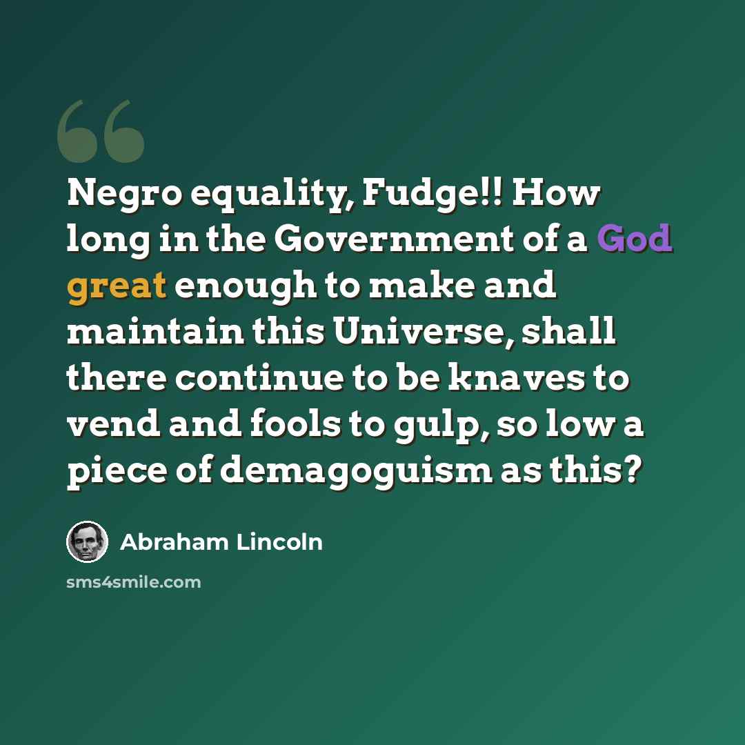 “Negro equality, Fudge!! How long in the Government of a God great enough to make and maintain this Universe, shall there continue to be knaves to vend and fools to gulp, so low a piece of demagoguism as this?” quote by Abraham Lincoln