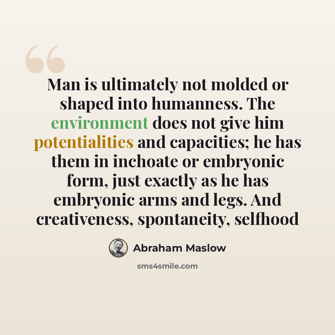 “Man is ultimately not molded or shaped into humanness. The environment does not give him potentialities and capacities; he has them in inchoate or embryonic form, just exactly as he has embryonic arms and legs. And creativeness, spontaneity, selfhood” quote by Abraham Maslow