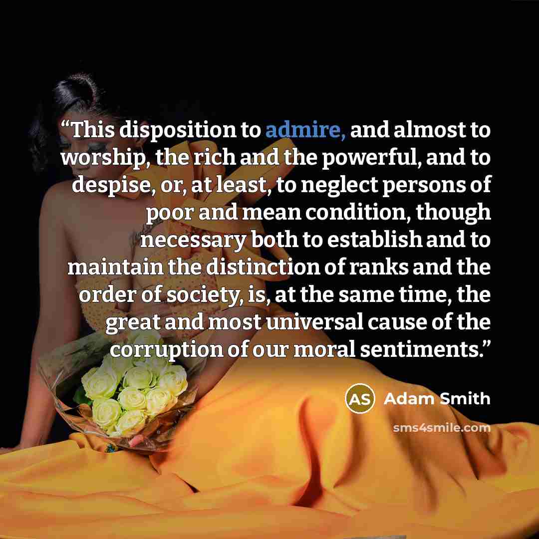“This disposition to admire, and almost to worship, the rich and the powerful, and to despise, or, at least, to neglect persons of poor and mean condition, though necessary both to establish and to maintain the distinction of ranks and the order of society, is, at the same time, the great and most…” quote by Adam Smith
