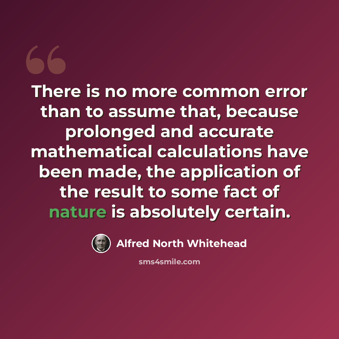 “There is no more common error than to assume that, because prolonged and accurate mathematical calculations have been made, the application of the result to some fact of nature is absolutely certain.” quote by Alfred North Whitehead