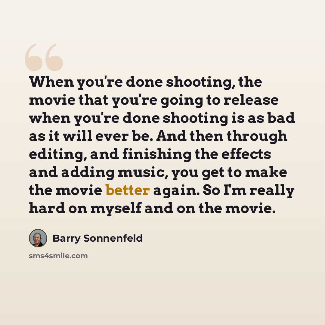 “When you're done shooting, the movie that you're going to release when you're done shooting is as bad as it will ever be. And then through editing, and finishing the effects and adding music, you get to make the movie better again. So I'm really hard on myself and on the movie.” quote by Barry Sonnenfeld