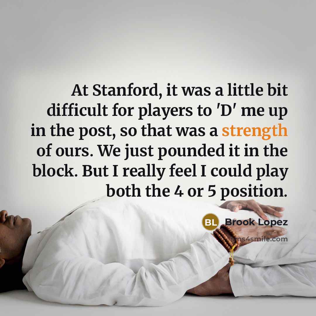 “At Stanford, it was a little bit difficult for players to 'D' me up in the post, so that was a strength of ours. We just pounded it in the block. But I really feel I could play both the 4 or 5 position.” quote by Brook Lopez