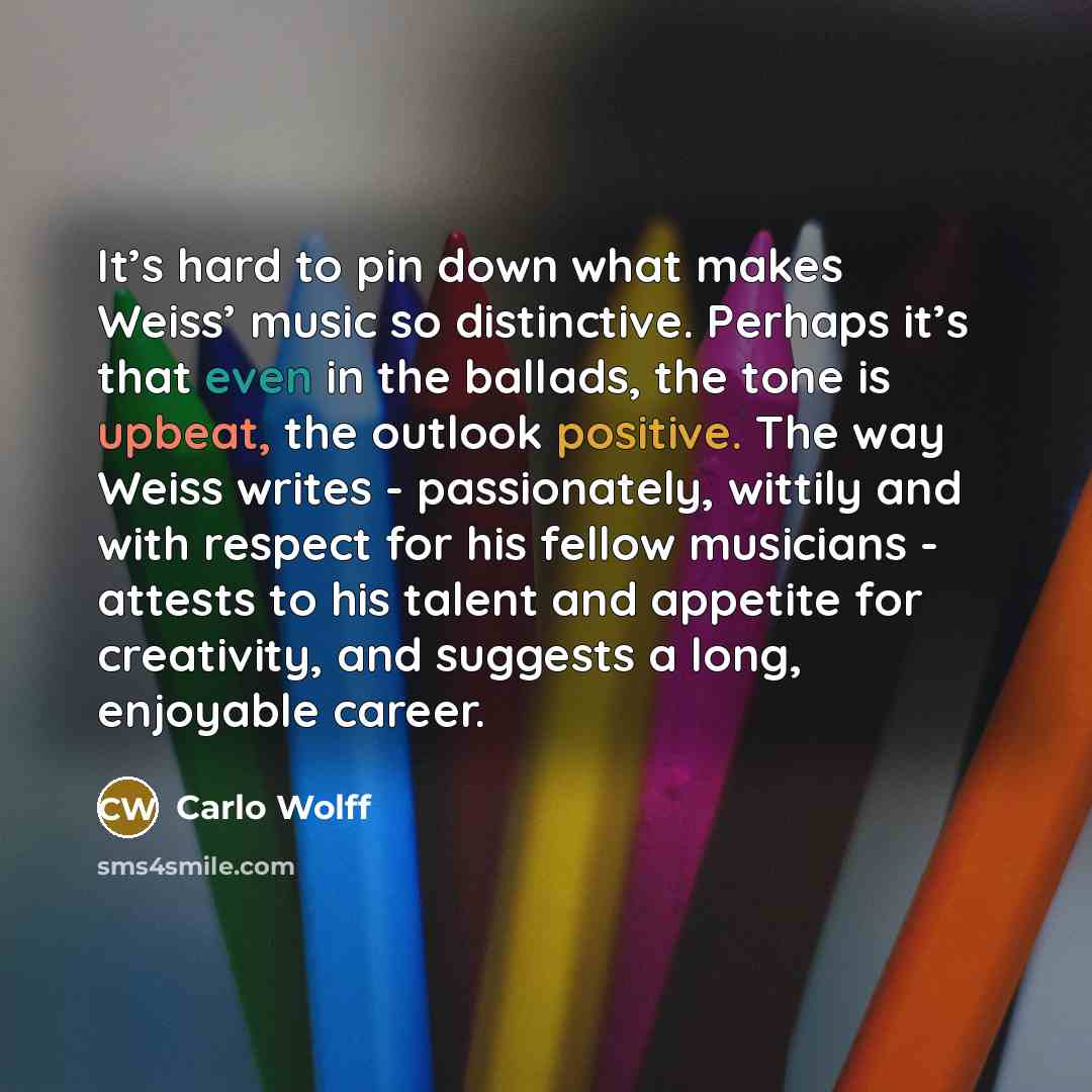 “It’s hard to pin down what makes Weiss’ music so distinctive. Perhaps it’s that even in the ballads, the tone is upbeat, the outlook positive. The way Weiss writes - passionately, wittily and with respect for his fellow musicians - attests to his talent and appetite for creativity, and suggests a…” quote by Carlo Wolff