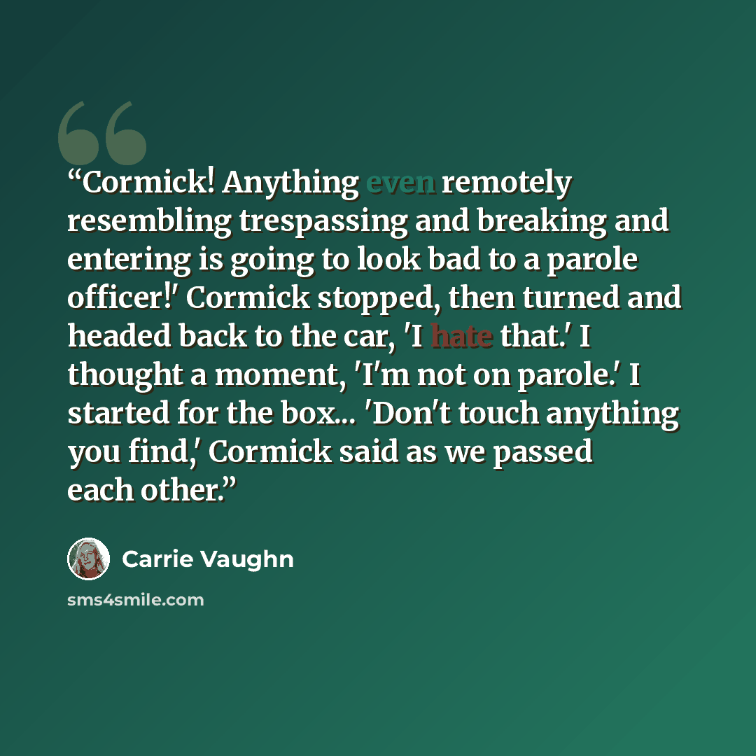 “Cormick! Anything even remotely resembling trespassing and breaking and entering is going to look bad to a parole officer!' Cormick stopped, then turned and headed back to the car, 'I hate that.' I thought a moment, 'I'm not on parole.' I started for the box... 'Don't touch anything you find,'…” quote by Carrie Vaughn