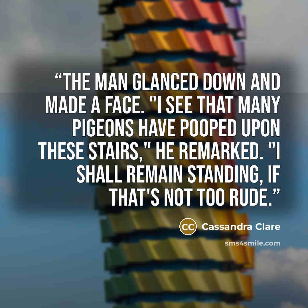 “The man glanced down and made a face. "I see that many pigeons have pooped upon these stairs," he remarked. "I shall remain standing, if that's not too rude.” quote by Cassandra Clare