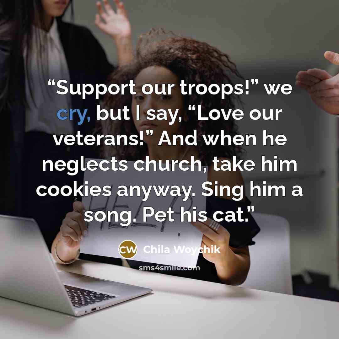 “Support our troops!” we cry, but I say, “Love our veterans!” And when he neglects church, take him cookies anyway. Sing him a song. Pet his cat.” quote by Chila Woychik