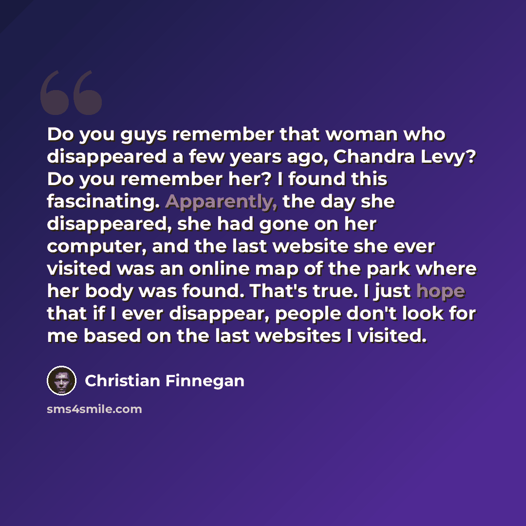 “Do you guys remember that woman who disappeared a few years ago, Chandra Levy? Do you remember her? I found this fascinating. Apparently, the day she disappeared, she had gone on her computer, and the last website she ever visited was an online map of the park where her body was found. That's…” quote by Christian Finnegan