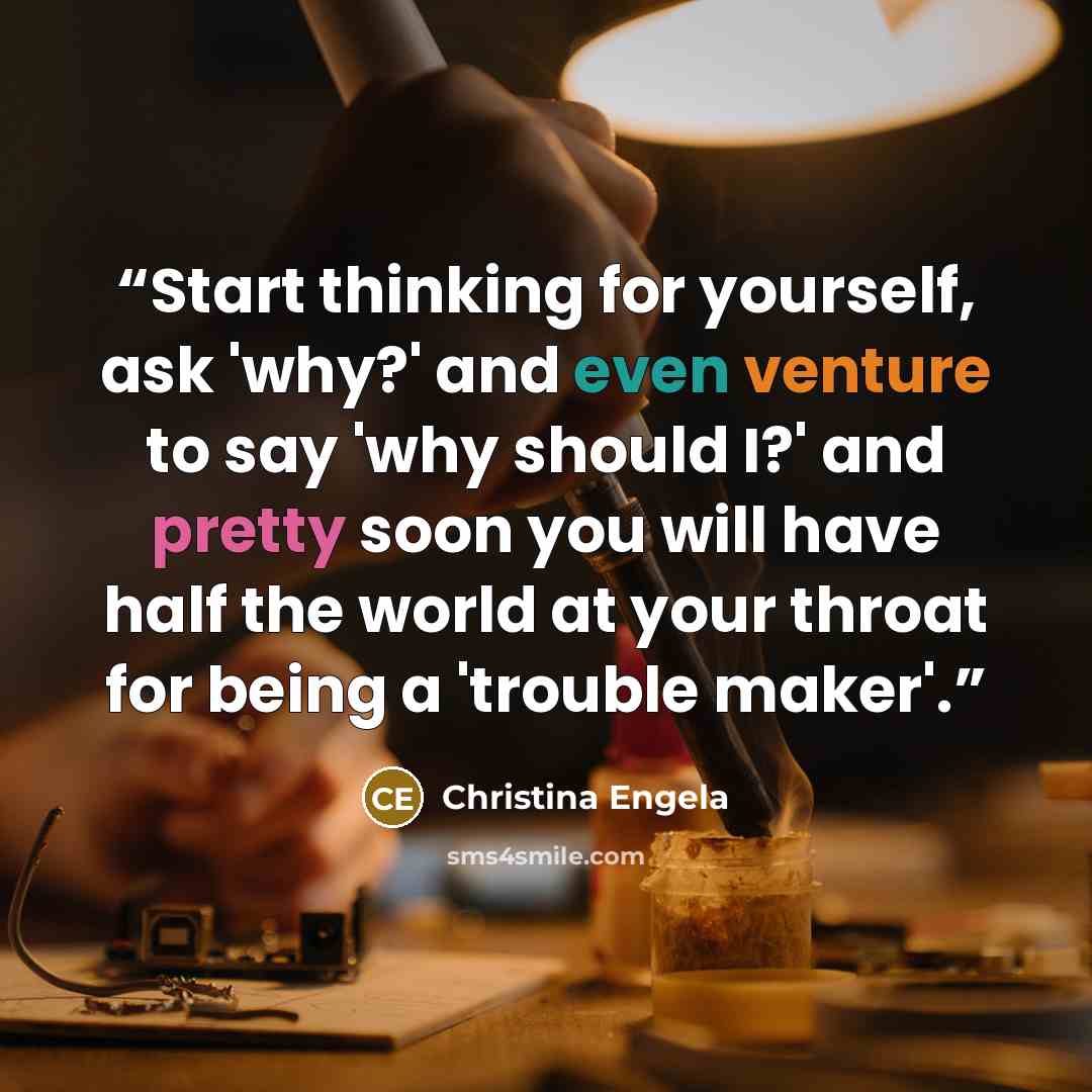 “Start thinking for yourself, ask 'why?' and even venture to say 'why should I?' and pretty soon you will have half the world at your throat for being a 'trouble maker'.” quote by Christina Engela