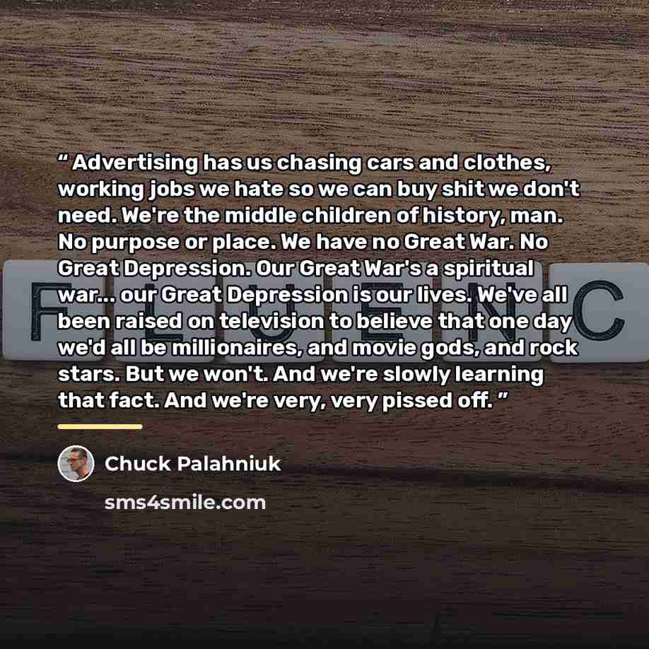 “Advertising has us chasing cars and clothes, working jobs we hate so we can buy shit we don't need. We're the middle children of history, man. No purpose or place. We have no Great War. No Great Depression. Our Great War's a spiritual war... our Great Depression is our lives. We've all been raised…” quote by Chuck Palahniuk