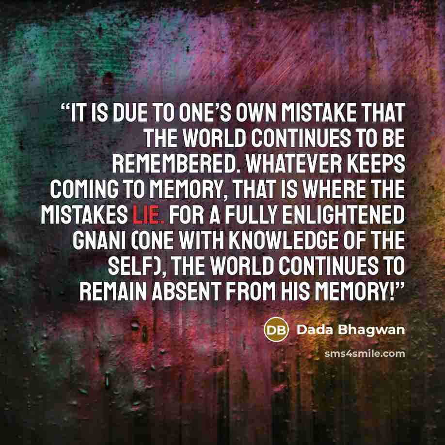 “It is due to one’s own mistake that the world continues to be remembered. Whatever keeps coming to memory, that is where the mistakes lie. For a fully enlightened Gnani (One with Knowledge of the Self), the world continues to remain absent from his memory!” quote by Dada Bhagwan
