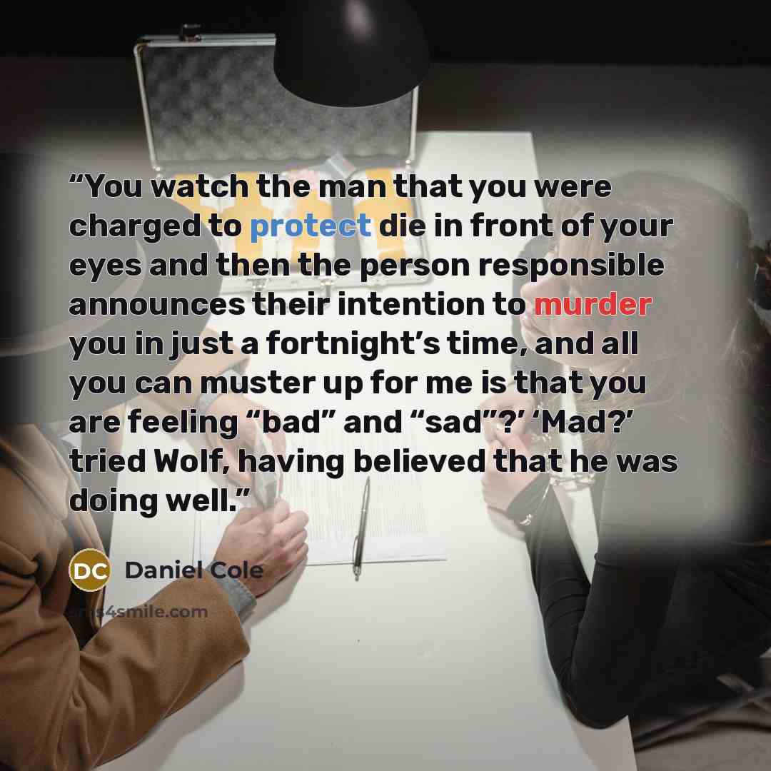 “You watch the man that you were charged to protect die in front of your eyes and then the person responsible announces their intention to murder you in just a fortnight’s time, and all you can muster up for me is that you are feeling “bad” and “sad”?’ ‘Mad?’ tried Wolf, having believed that he was…” quote by Daniel Cole