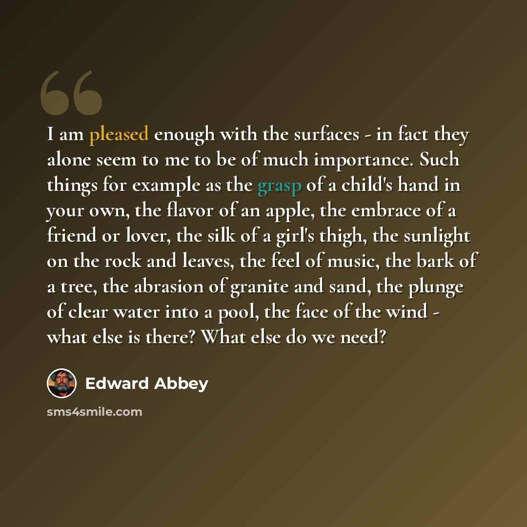 “I am pleased enough with the surfaces - in fact they alone seem to me to be of much importance. Such things for example as the grasp of a child's hand in your own, the flavor of an apple, the embrace of a friend or lover, the silk of a girl's thigh, the sunlight on the rock and leaves, the feel of…” quote by Edward Abbey