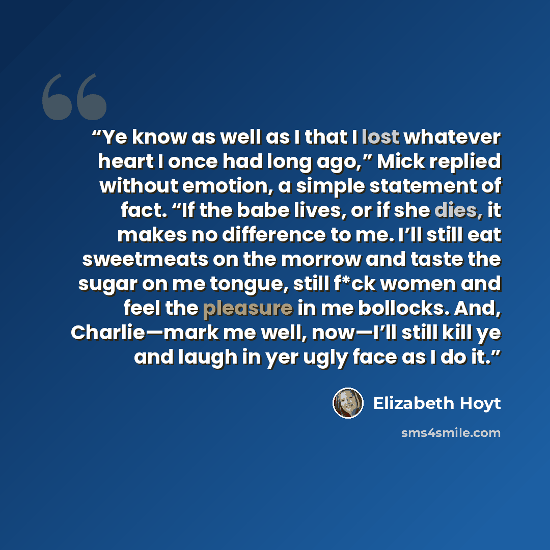 “Ye know as well as I that I lost whatever heart I once had long ago,” Mick replied without emotion, a simple statement of fact. “If the babe lives, or if she dies, it makes no difference to me. I’ll still eat sweetmeats on the morrow and taste the sugar on me tongue, still f*ck women and feel the…” quote by Elizabeth Hoyt