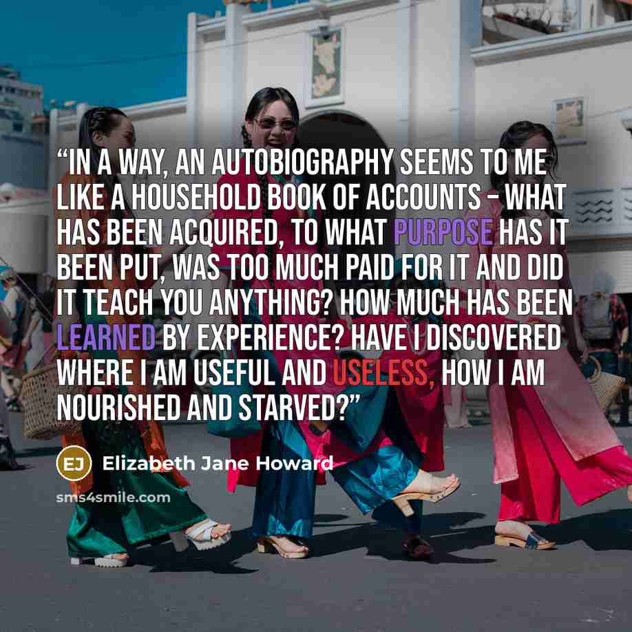 “In a way, an autobiography seems to me like a household book of accounts – what has been acquired, to what purpose has it been put, was too much paid for it and did it teach you anything? How much has been learned by experience? Have I discovered where I am useful and useless, how I am nourished…” quote by Elizabeth Jane Howard