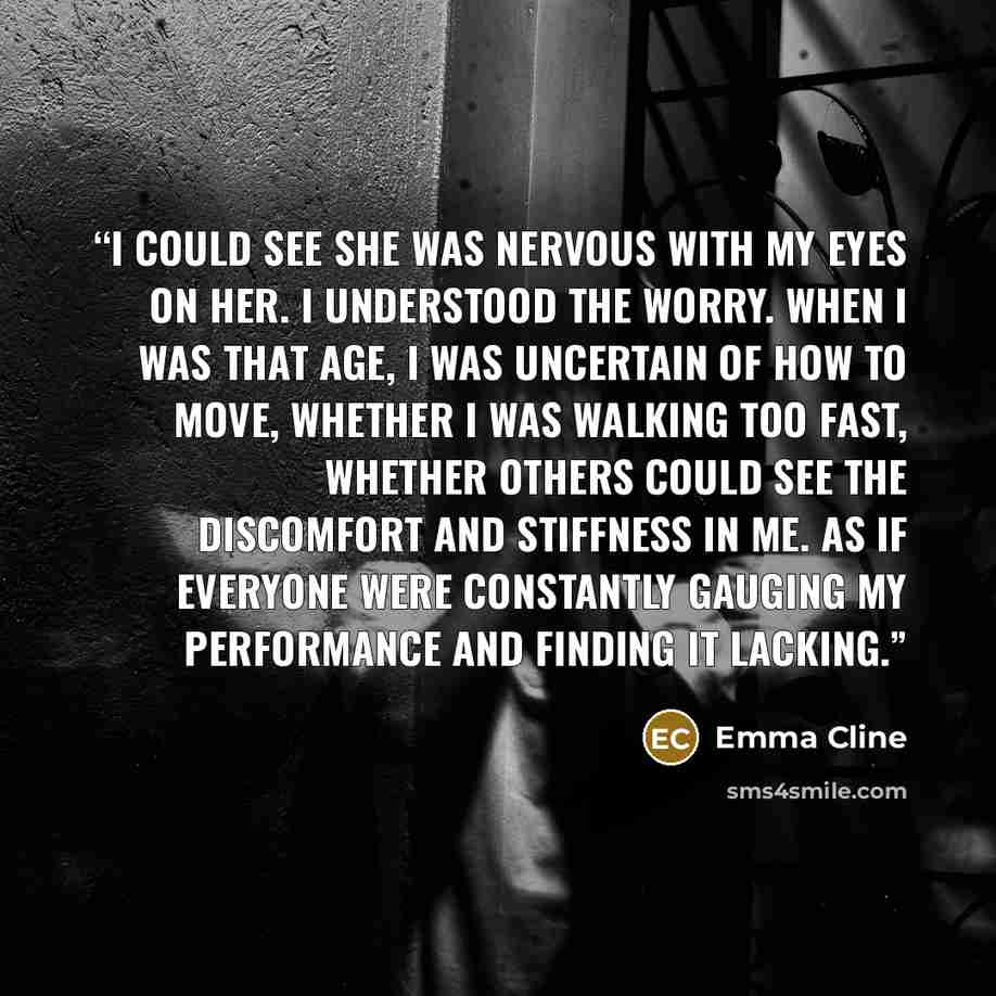 “I could see she was nervous with my eyes on her. I understood the worry. When I was that age, I was uncertain of how to move, whether I was walking too fast, whether others could see the discomfort and stiffness in me. As if everyone were constantly gauging my performance and finding it lacking.” quote by Emma Cline