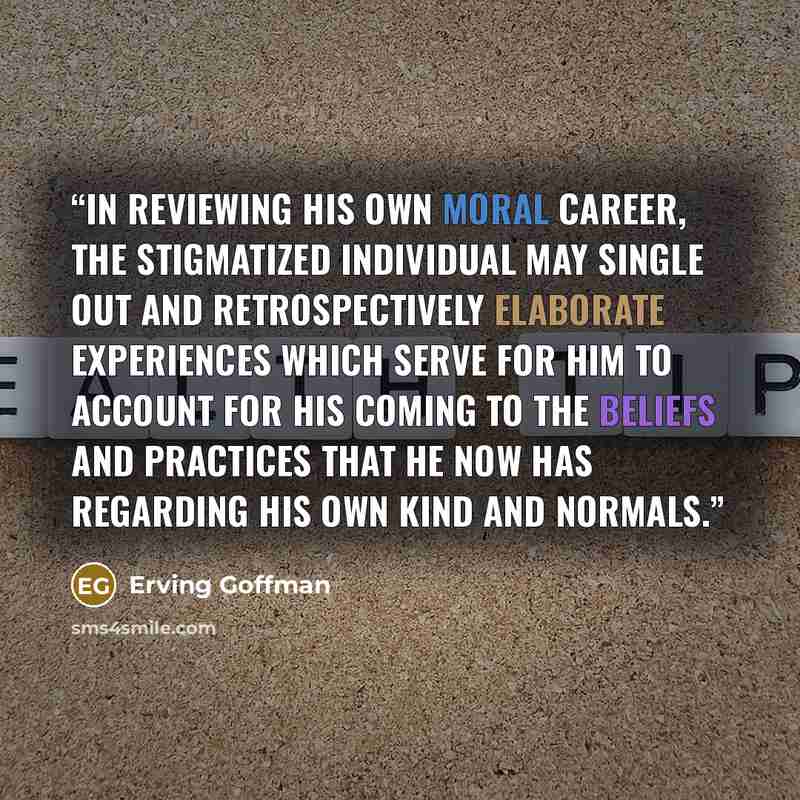 “In reviewing his own moral career, the stigmatized individual may single out and retrospectively elaborate experiences which serve for him to account for his coming to the beliefs and practices that he now has regarding his own kind and normals.” quote by Erving Goffman