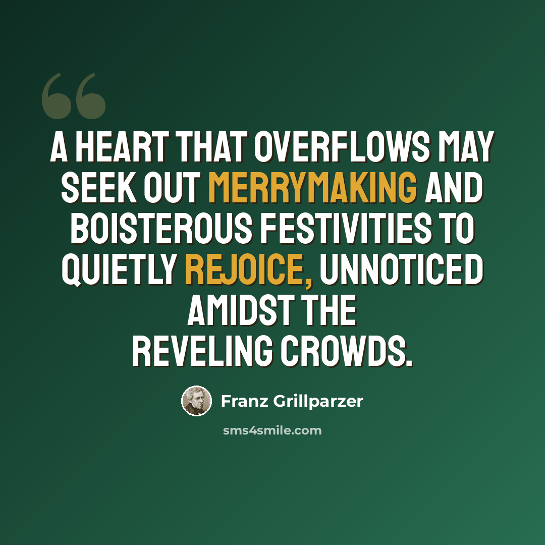 “A heart that overflows may seek out merrymaking and boisterous festivities to quietly rejoice, unnoticed amidst the reveling crowds.” quote by Franz Grillparzer