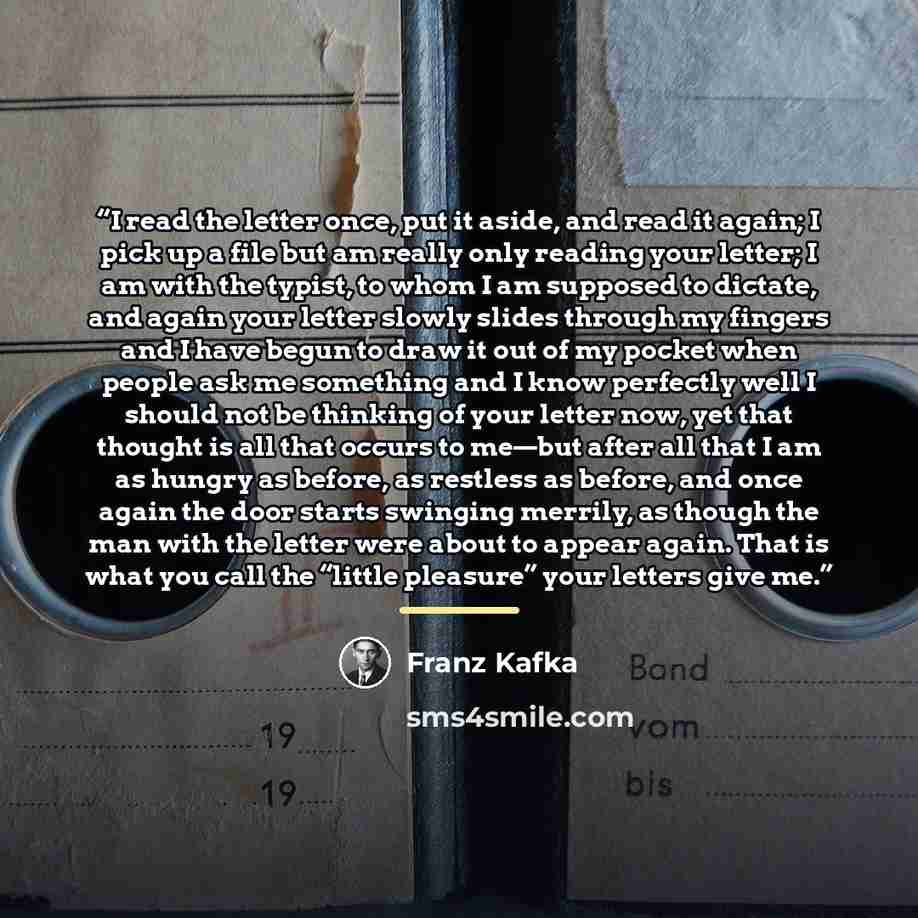 “I read the letter once, put it aside, and read it again; I pick up a file but am really only reading your letter; I am with the typist, to whom I am supposed to dictate, and again your letter slowly slides through my fingers and I have begun to draw it out of my pocket when people ask me something…” quote by Franz Kafka