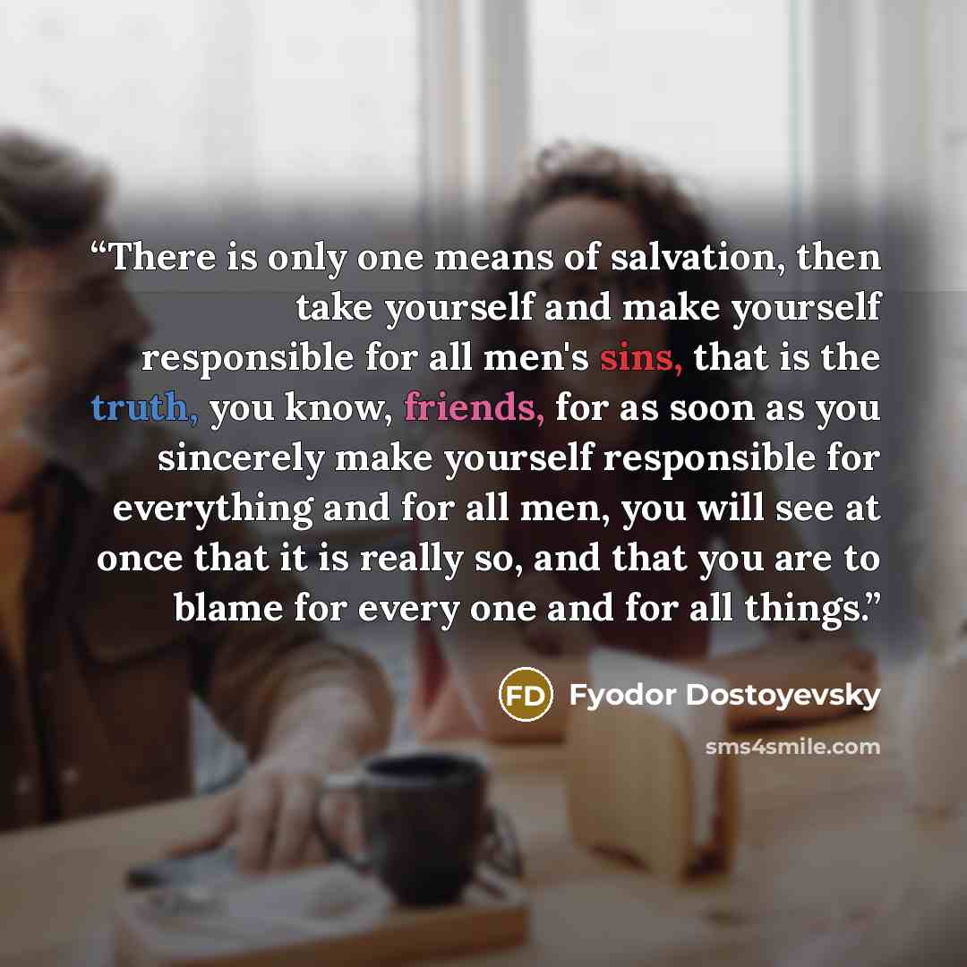 “There is only one means of salvation, then take yourself and make yourself responsible for all men's sins, that is the truth, you know, friends, for as soon as you sincerely make yourself responsible for everything and for all men, you will see at once that it is really so, and that you are to…” quote by Fyodor Dostoyevsky