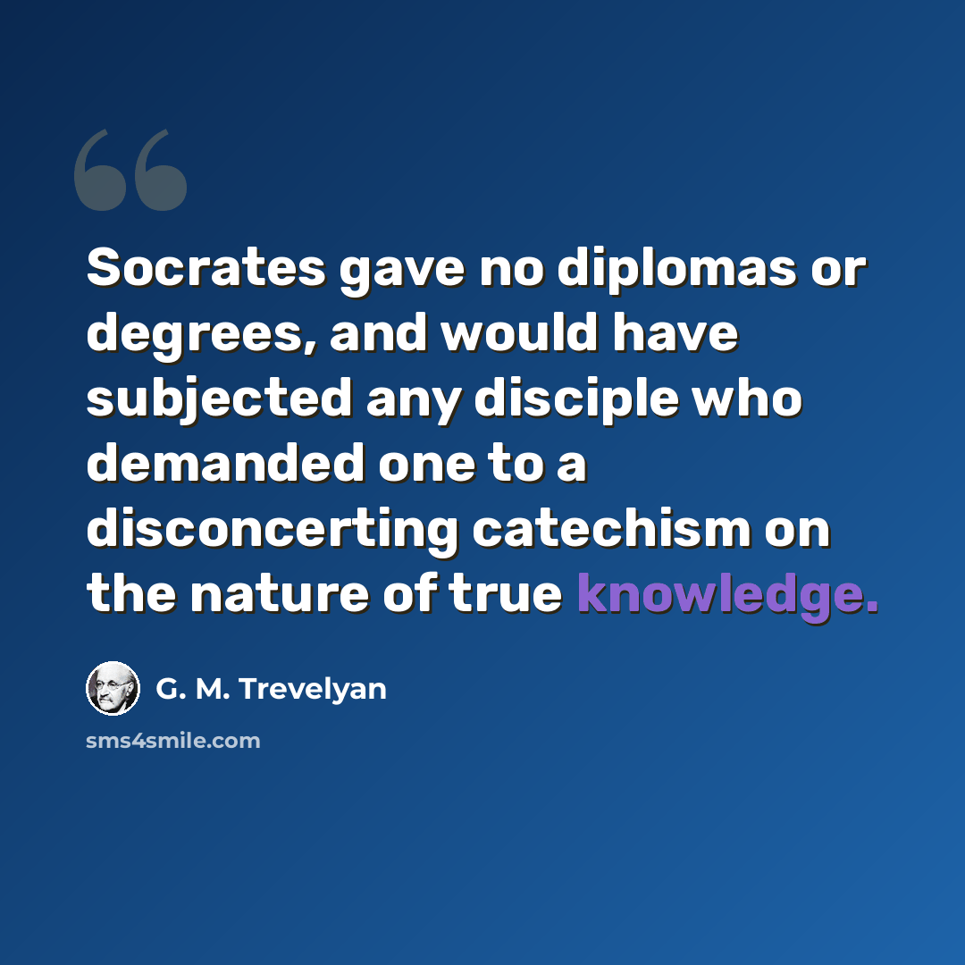 “Socrates gave no diplomas or degrees, and would have subjected any disciple who demanded one to a disconcerting catechism on the nature of true knowledge.” quote by G. M. Trevelyan