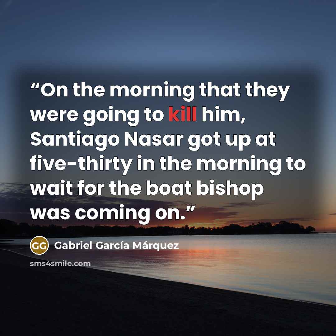 “On the morning that they were going to kill him, Santiago Nasar got up at five-thirty in the morning to wait for the boat bishop was coming on.” quote by Gabriel García Márquez
