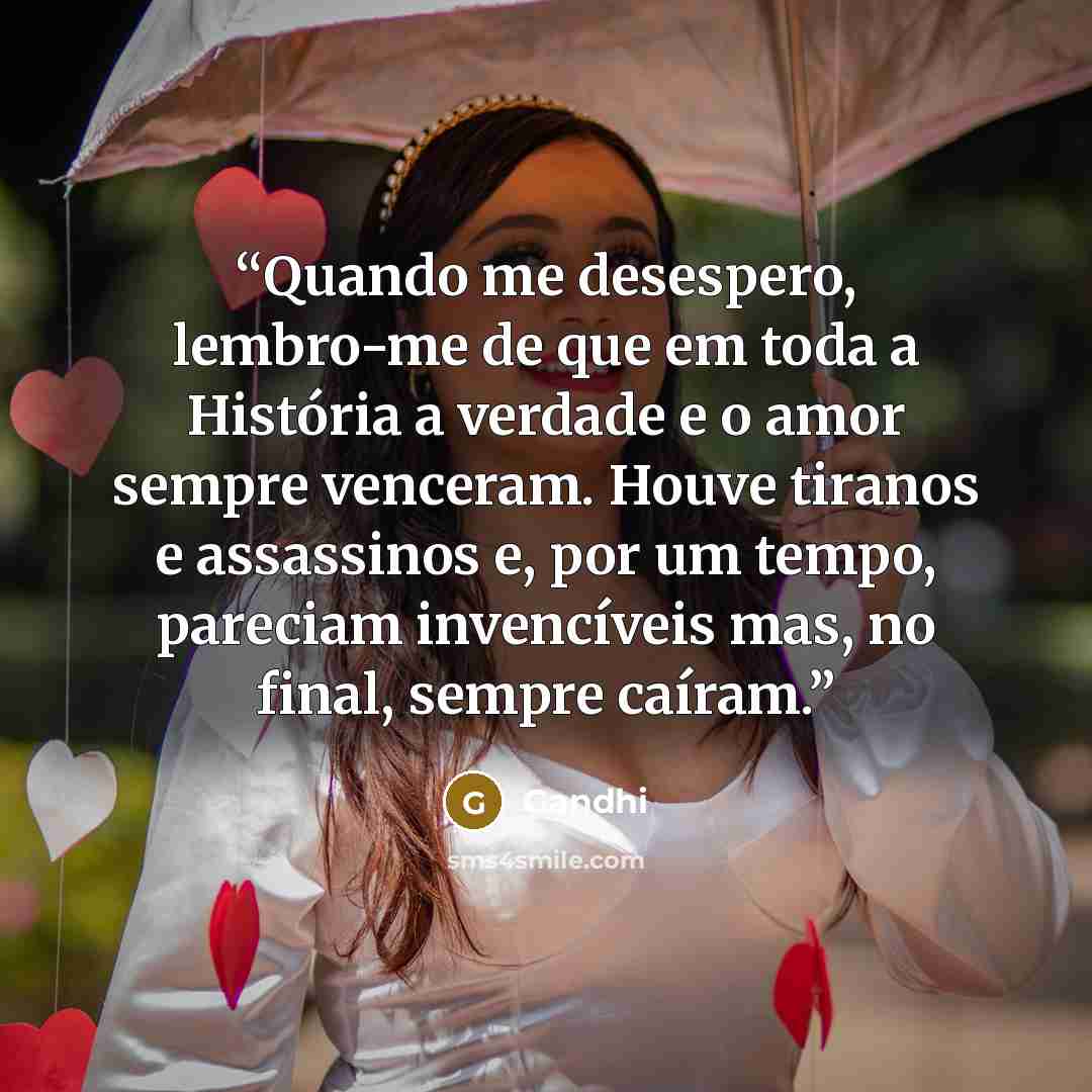 “Quando me desespero, lembro-me de que em toda a História a verdade e o amor sempre venceram. Houve tiranos e assassinos e, por um tempo, pareciam invencíveis mas, no final, sempre caíram.” quote by Gandhi