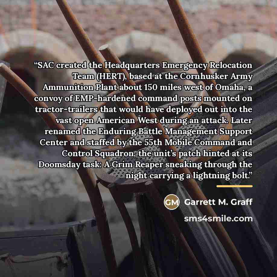 “SAC created the Headquarters Emergency Relocation Team (HERT), based at the Cornhusker Army Ammunition Plant about 150 miles west of Omaha, a convoy of EMP-hardened command posts mounted on tractor-trailers that would have deployed out into the vast open American West during an attack. Later…” quote by Garrett M. Graff